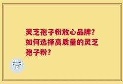 灵芝孢子粉放心品牌？如何选择高质量的灵芝孢子粉？