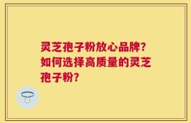 灵芝孢子粉放心品牌？如何选择高质量的灵芝孢子粉？