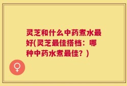 灵芝和什么中药煮水最好(灵芝最佳搭档：哪种中药水煮最佳？)