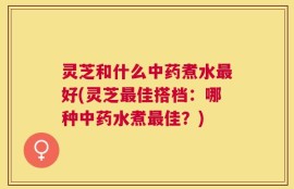 灵芝和什么中药煮水最好(灵芝最佳搭档：哪种中药水煮最佳？)
