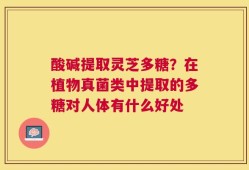 酸碱提取灵芝多糖？在植物真菌类中提取的多糖对人体有什么好处