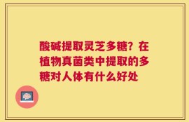酸碱提取灵芝多糖？在植物真菌类中提取的多糖对人体有什么好处