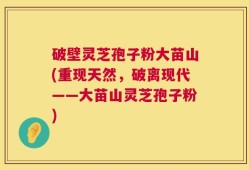 破壁灵芝孢子粉大苗山(重现天然，破离现代——大苗山灵芝孢子粉)
