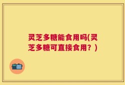 灵芝多糖能食用吗(灵芝多糖可直接食用？)