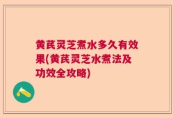黄芪灵芝煮水多久有效果(黄芪灵芝水煮法及功效全攻略)