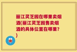 丽江灵芝园在哪里卖烟酒(丽江灵芝园售卖烟酒的具体位置在哪里？)
