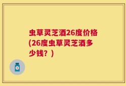 虫草灵芝酒26度价格(26度虫草灵芝酒多少钱？)
