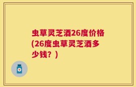 虫草灵芝酒26度价格(26度虫草灵芝酒多少钱？)