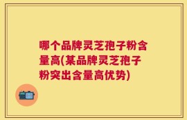 哪个品牌灵芝孢子粉含量高(某品牌灵芝孢子粉突出含量高优势)