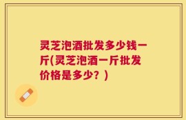 灵芝泡酒批发多少钱一斤(灵芝泡酒一斤批发价格是多少？)