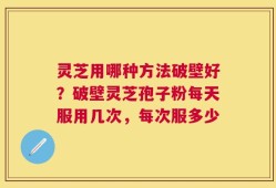 灵芝用哪种方法破壁好？破壁灵芝孢子粉每天服用几次，每次服多少