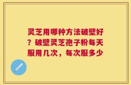 灵芝用哪种方法破壁好？破壁灵芝孢子粉每天服用几次，每次服多少