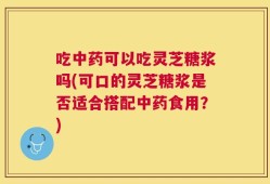 吃中药可以吃灵芝糖浆吗(可口的灵芝糖浆是否适合搭配中药食用？)