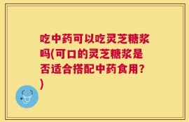吃中药可以吃灵芝糖浆吗(可口的灵芝糖浆是否适合搭配中药食用？)