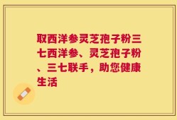 取西洋参灵芝孢子粉三七西洋参、灵芝孢子粉、三七联手，助您健康生活