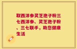 取西洋参灵芝孢子粉三七西洋参、灵芝孢子粉、三七联手，助您健康生活