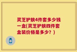 灵芝护肤4件套多少钱一盒(灵芝护肤四件套盒装价格是多少？)