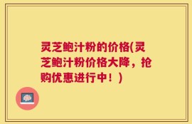 灵芝鲍汁粉的价格(灵芝鲍汁粉价格大降，抢购优惠进行中！)