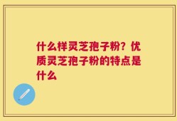 什么样灵芝孢子粉？优质灵芝孢子粉的特点是什么