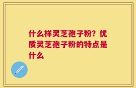什么样灵芝孢子粉？优质灵芝孢子粉的特点是什么