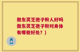 傲东灵芝孢子粉人好吗傲东灵芝孢子粉对身体有哪些好处？)