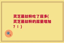 灵芝菌丝粉吃了尿多(灵芝菌丝粉的尿量增加？！)