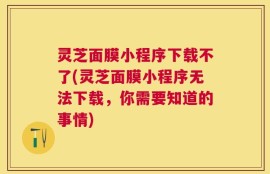 灵芝面膜小程序下载不了(灵芝面膜小程序无法下载，你需要知道的事情)