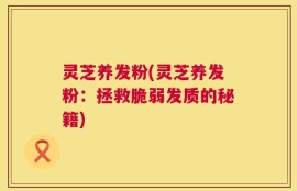 灵芝养发粉(灵芝养发粉：拯救脆弱发质的秘籍)
