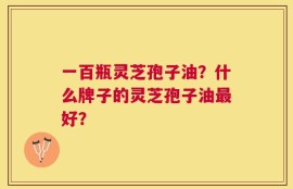 一百瓶灵芝孢子油？什么牌子的灵芝孢子油最好？