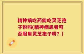 精神病吃药能吃灵芝孢子粉吗(精神病患者可否服用灵芝孢子粉？)