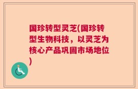 国珍转型灵芝(国珍转型生物科技，以灵芝为核心产品巩固市场地位)