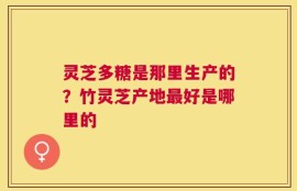 灵芝多糖是那里生产的？竹灵芝产地最好是哪里的