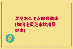 灵芝怎么泡水喝最健康(如何泡灵芝水饮用最健康)