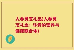 人参灵芝礼品(人参灵芝礼盒：珍贵的营养与健康联合体)