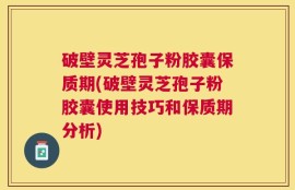 破壁灵芝孢子粉胶囊保质期(破壁灵芝孢子粉胶囊使用技巧和保质期分析)