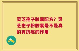 灵芝孢子胶囊配方？灵芝孢子粉胶囊是不是真的有抗癌的作用