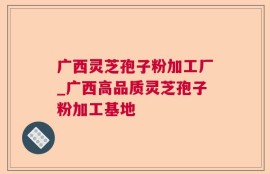 广西灵芝孢子粉加工厂_广西高品质灵芝孢子粉加工基地