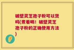 破壁灵芝孢子粉可以煲吗(煮着喝！破壁灵芝孢子粉的正确使用方法)