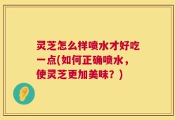 灵芝怎么样喷水才好吃一点(如何正确喷水，使灵芝更加美味？)