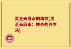灵芝天麻水的功效(灵芝天麻水：神奇的养生汤)