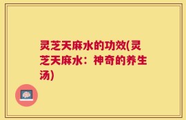 灵芝天麻水的功效(灵芝天麻水：神奇的养生汤)