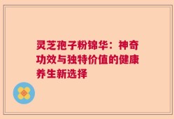 灵芝孢子粉锦华：神奇功效与独特价值的健康养生新选择