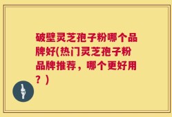 破壁灵芝孢子粉哪个品牌好(热门灵芝孢子粉品牌推荐，哪个更好用？)