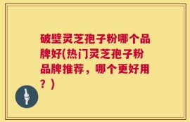 破壁灵芝孢子粉哪个品牌好(热门灵芝孢子粉品牌推荐，哪个更好用？)