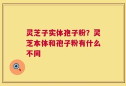 灵芝子实体孢子粉？灵芝本体和孢子粉有什么不同