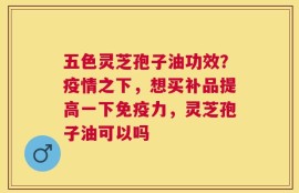 五色灵芝孢子油功效？疫情之下，想买补品提高一下免疫力，灵芝孢子油可以吗