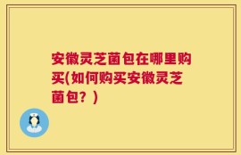 安徽灵芝菌包在哪里购买(如何购买安徽灵芝菌包？)