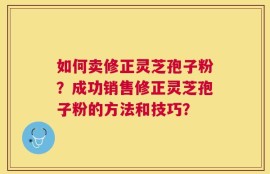 如何卖修正灵芝孢子粉？成功销售修正灵芝孢子粉的方法和技巧？