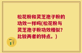 松花粉和灵芝孢子粉的功效一样吗(松花粉与灵芝孢子粉功效相似？比较两者的特点。)