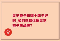 灵芝孢子粉哪个牌子好啊_如何选择优质灵芝孢子粉品牌？